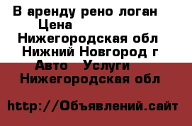 В аренду рено логан  › Цена ­ 55 006 000 - Нижегородская обл., Нижний Новгород г. Авто » Услуги   . Нижегородская обл.